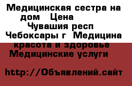 Медицинская сестра на дом › Цена ­ 1 000 - Чувашия респ., Чебоксары г. Медицина, красота и здоровье » Медицинские услуги   